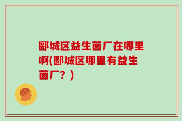 郾城区益生菌厂在哪里啊(郾城区哪里有益生菌厂？)