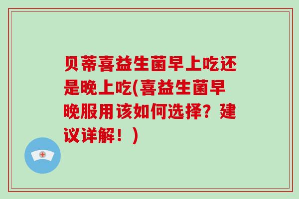 贝蒂喜益生菌早上吃还是晚上吃(喜益生菌早晚服用该如何选择?建议详解!) 贝蒂喜益生菌早上吃还是晚上吃(喜益生菌早晚服用该如何选择?建议详解!)