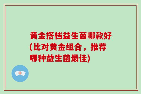黄金搭档益生菌哪款好(比对黄金组合，推荐哪种益生菌最佳)