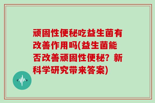 顽固性便秘吃益生菌有改善作用吗(益生菌能否改善顽固性便秘？新科学研究带来答案)