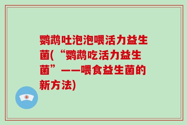鹦鹉吐泡泡喂活力益生菌(“鹦鹉吃活力益生菌”——喂食益生菌的新方法)