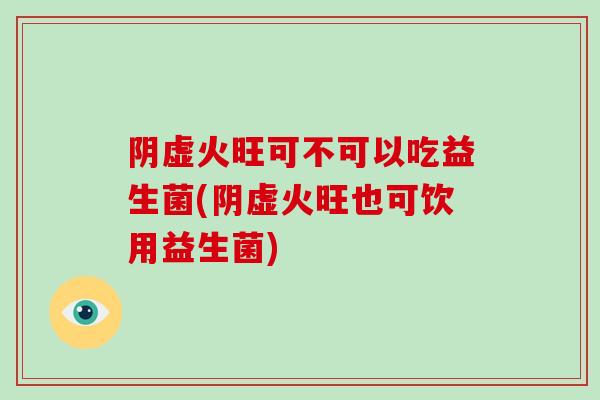 阴虚火旺可不可以吃益生菌(阴虚火旺也可饮用益生菌)