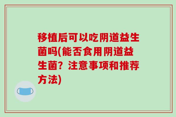 移植后可以吃阴道益生菌吗(能否食用阴道益生菌？注意事项和推荐方法)