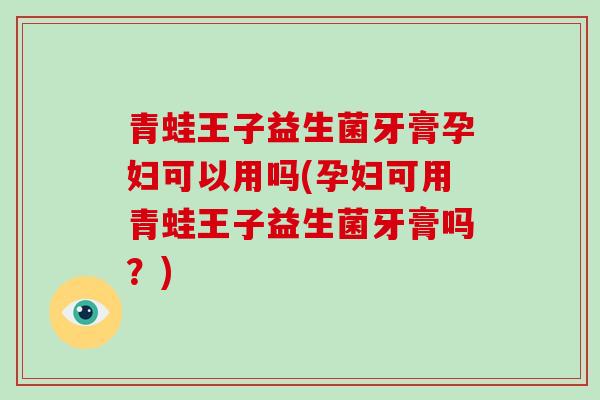青蛙王子益生菌牙膏孕妇可以用吗(孕妇可用青蛙王子益生菌牙膏吗？)