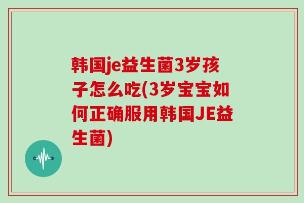 韩国je益生菌3岁孩子怎么吃(3岁宝宝如何正确服用韩国JE益生菌)