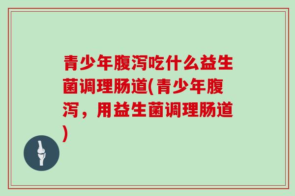 青少年腹泻吃什么益生菌调理肠道(青少年腹泻，用益生菌调理肠道)
