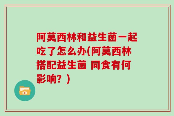 阿莫西林和益生菌一起吃了怎么办(阿莫西林搭配益生菌 同食有何影响?) 阿莫西林和益生菌一起吃了怎么办(阿莫西林搭配益生菌 同食有何影响?)
