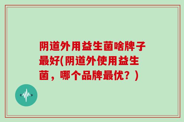 阴道外用益生菌啥牌子最好(阴道外使用益生菌，哪个品牌最优？)