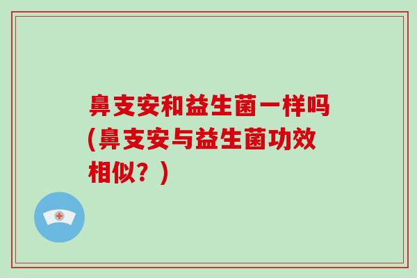 鼻支安和益生菌一样吗(鼻支安与益生菌功效相似?) 鼻支安和益生菌一样吗(鼻支安与益生菌功效相似?)