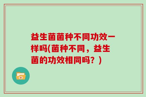 益生菌菌种不同功效一样吗(菌种不同，益生菌的功效相同吗？)