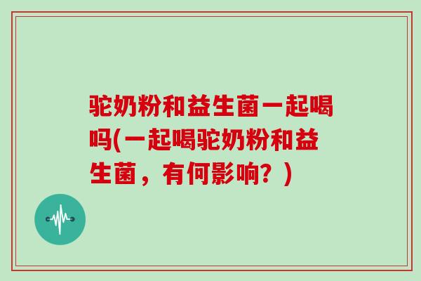 驼奶粉和益生菌一起喝吗(一起喝驼奶粉和益生菌，有何影响？)