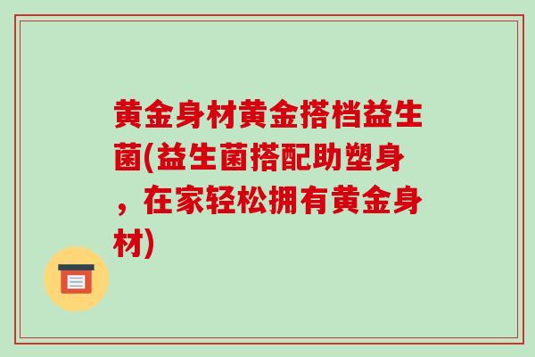黄金身材黄金搭档益生菌(益生菌搭配助塑身，在家轻松拥有黄金身材)