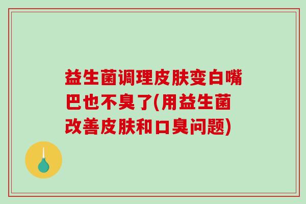 益生菌调理变白嘴巴也不臭了(用益生菌改善和问题)