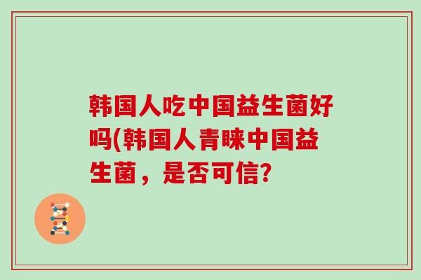 韩国人吃中国益生菌好吗(韩国人青睐中国益生菌,是否可信? 韩国人吃中国益生菌好吗(韩国人青睐中国益生菌,是否可信?