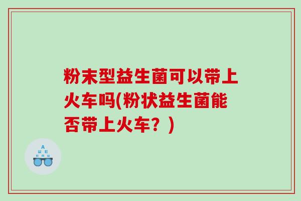 粉末型益生菌可以带上火车吗(粉状益生菌能否带上火车？)