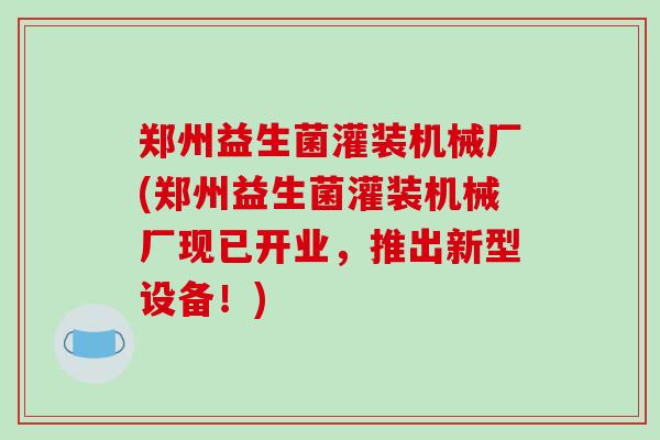 郑州益生菌灌装机械厂(郑州益生菌灌装机械厂现已开业,推出新型设备!) 郑州益生菌灌装机械厂(郑州益生菌灌装机械厂现已开业,推出新型设备!)