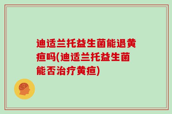 迪适兰托益生菌能退黄疸吗(迪适兰托益生菌能否治疗黄疸)