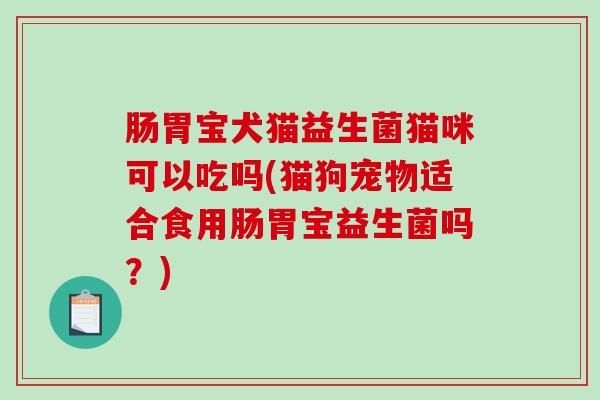 肠胃宝犬猫益生菌猫咪可以吃吗(猫狗宠物适合食用肠胃宝益生菌吗？)
