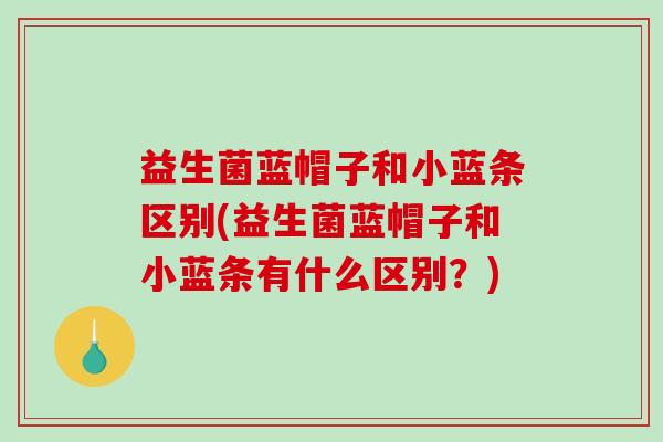 益生菌蓝帽子和小蓝条区别(益生菌蓝帽子和小蓝条有什么区别?) 益生菌蓝帽子和小蓝条区别(益生菌蓝帽子和小蓝条有什么区别?)