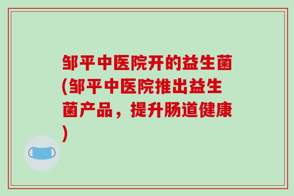 邹平中医院开的益生菌(邹平中医院推出益生菌产品,提升肠道健康) 邹平中医院开的益生菌(邹平中医院推出益生菌产品,提升肠道健康)