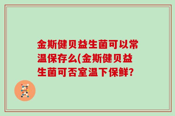 金斯健贝益生菌可以常温保存么(金斯健贝益生菌可否室温下保鲜？