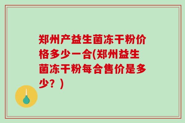 郑州产益生菌冻干粉价格多少一合(郑州益生菌冻干粉每合售价是多少？)