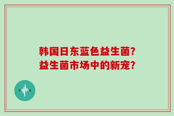 韩国日东蓝色益生菌？益生菌市场中的新宠？