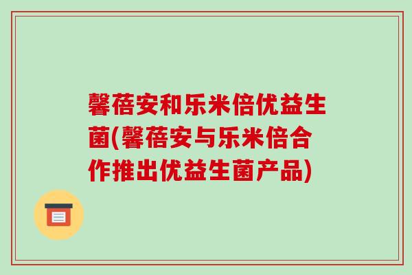 馨蓓安和乐米倍优益生菌(馨蓓安与乐米倍合作推出优益生菌产品)