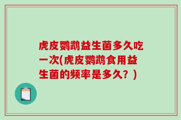 虎皮鹦鹉益生菌多久吃一次(虎皮鹦鹉食用益生菌的频率是多久？)
