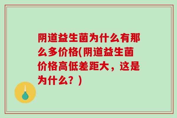 阴道益生菌为什么有那么多价格(阴道益生菌价格高低差距大，这是为什么？)