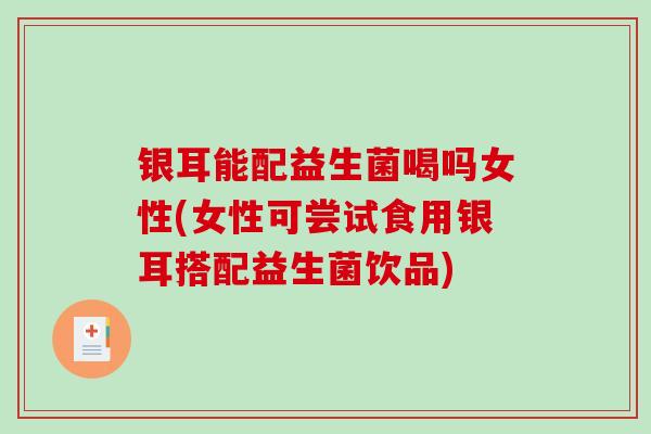 银耳能配益生菌喝吗女性(女性可尝试食用银耳搭配益生菌饮品)
