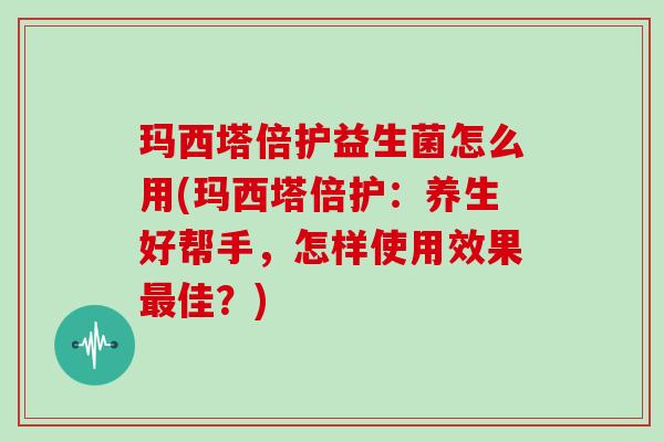 玛西塔倍护益生菌怎么用(玛西塔倍护：养生好帮手，怎样使用效果最佳？)