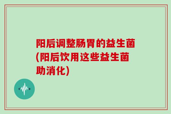 阳后调整肠胃的益生菌(阳后饮用这些益生菌助消化)