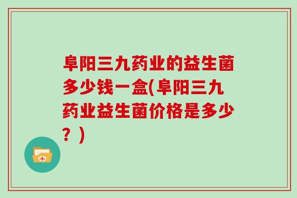 阜阳三九药业的益生菌多少钱一盒(阜阳三九药业益生菌价格是多少？)