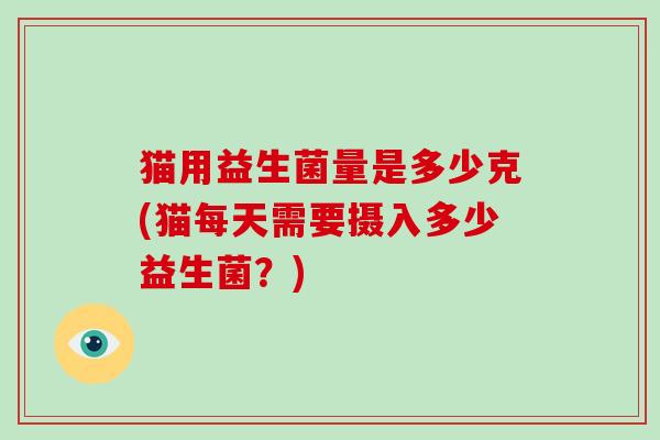 猫用益生菌量是多少克(猫每天需要摄入多少益生菌?) 猫用益生菌量是多少克(猫每天需要摄入多少益生菌?)