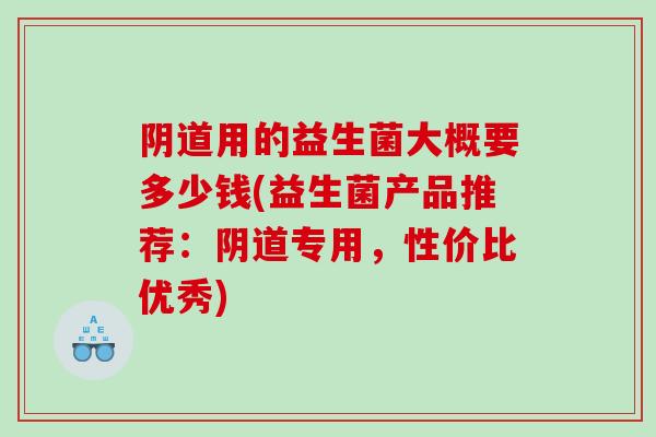 阴道用的益生菌大概要多少钱(益生菌产品推荐：阴道专用，性价比优秀)