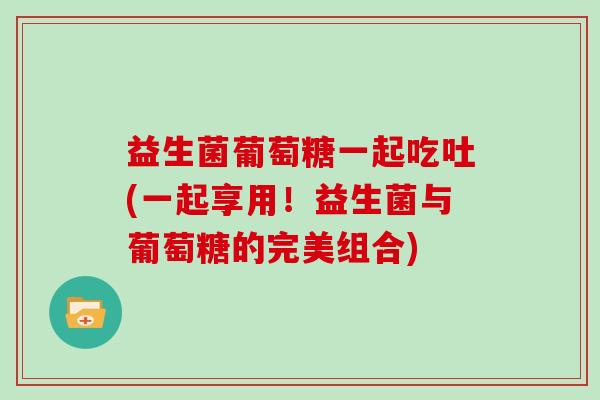 益生菌葡萄糖一起吃吐(一起享用！益生菌与葡萄糖的完美组合)