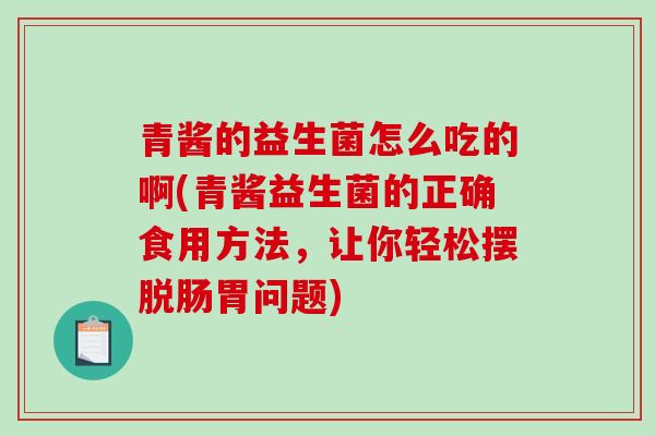 青酱的益生菌怎么吃的啊(青酱益生菌的正确食用方法，让你轻松摆脱肠胃问题)