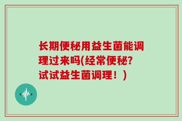 长期便秘用益生菌能调理过来吗(经常便秘？试试益生菌调理！)