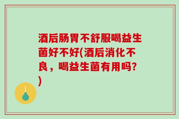 酒后肠胃不舒服喝益生菌好不好(酒后消化不良，喝益生菌有用吗？)