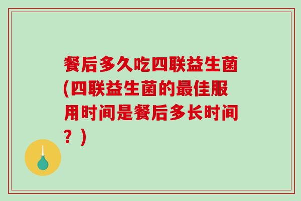 餐后多久吃四联益生菌(四联益生菌的最佳服用时间是餐后多长时间？)