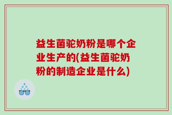 益生菌驼奶粉是哪个企业生产的(益生菌驼奶粉的制造企业是什么)