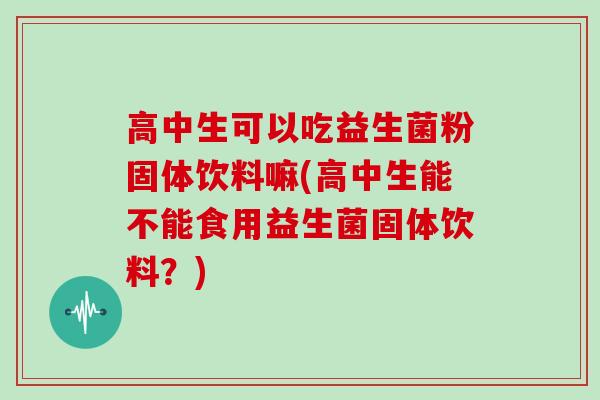 高中生可以吃益生菌粉固体饮料嘛(高中生能不能食用益生菌固体饮料？)