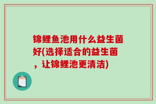 锦鲤鱼池用什么益生菌好(选择适合的益生菌，让锦鲤池更清洁)