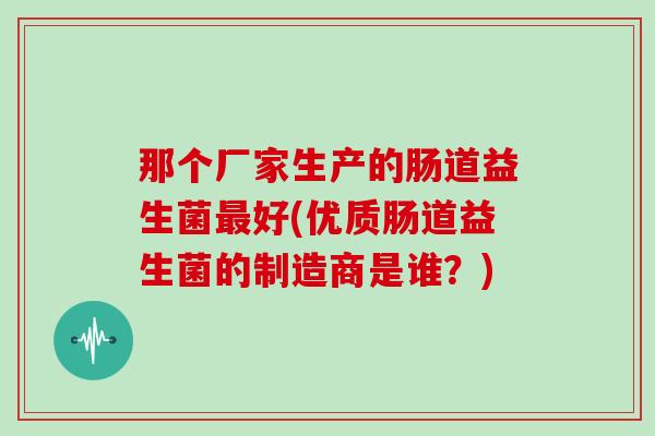 那个厂家生产的肠道益生菌最好(优质肠道益生菌的制造商是谁？)