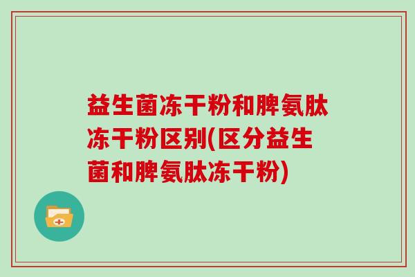 益生菌冻干粉和脾氨肽冻干粉区别(区分益生菌和脾氨肽冻干粉)