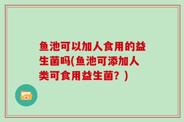 鱼池可以加人食用的益生菌吗(鱼池可添加人类可食用益生菌?) 鱼池可以加人食用的益生菌吗(鱼池可添加人类可食用益生菌?)