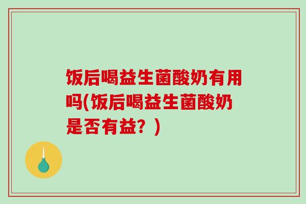 饭后喝益生菌酸奶有用吗(饭后喝益生菌酸奶是否有益？)