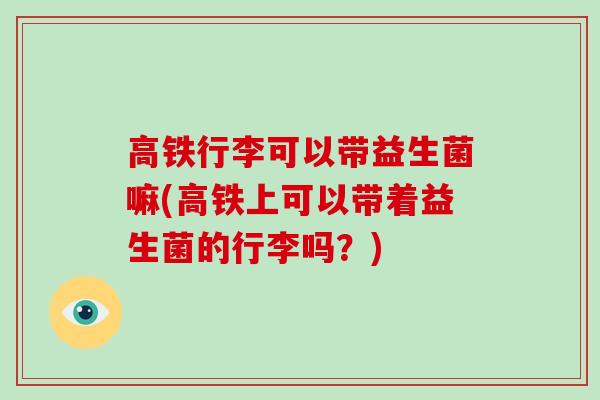 高铁行李可以带益生菌嘛(高铁上可以带着益生菌的行李吗？)