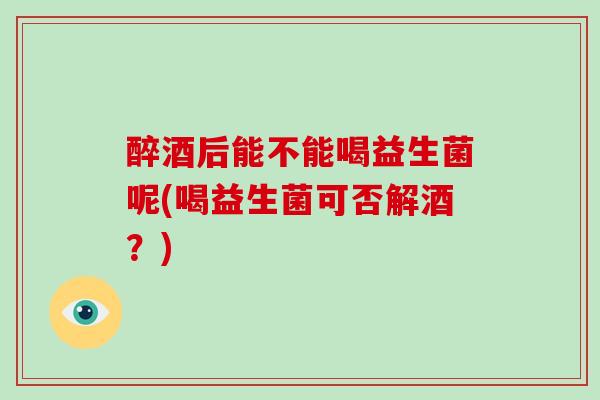 醉酒后能不能喝益生菌呢(喝益生菌可否解酒？)